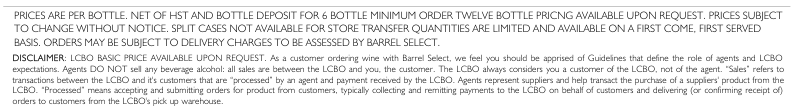 Prices are per bottle, net of HST and bottle deposit. Six bottle minimum order; twelve bottle pricing available upon request. Prices subject to change without notice. Split cases not available for store transfer. Quantities are limited and available first come, first served. Delivery charges may apply. LCBO basic price available upon request; all alcohol sales are between the LCBO and the customer. Barrel Select acts as an agent.